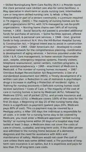 • Skilled Nursing/Long Term Care Facility (N.H.): o Provide round the clock personal care (skilled care also for some facilities). o May specialize in short-term or acute nursing care, intermediate care or long-term skilled nursing care, & rehab. o May be freestanding or part of a seniors community. o Licensure required in TX (Agency - DADS) • The majority of nursing homes are for-profit organizations (67%), with 31% managed by not-for-profit organizations. • Nursing home chains own 54% of all nursing homes. • 1935 - Social Security Act passed & provided additional funds for purchase of services. • Some facilities opened, offered room & board, & personal care services. • 1946 - Govt. granted funds to help construct N.H. thru the Hill-Burton Hospital Survey & Construction Act. • Original intent was to assist in construction of hospitals. • 1965 - Older Americans Act - developed to create a national network for the comprehensive planning, coordination, & development of aging services. • Services provided under the OOA: I & R, Care management, In-home services (homemaker asst., respite, emergency response systems, friendly visitors, telephone reassurance), senior centers, nutrition programs, & legal assistance/advocacy. • 1965 - enactment of Medicare & Medicaid. o The number of nursing homes increased. • 1987 - Omnibus Budget Reconciliation Act Requirements: o Use of a standardized assessment tool (MDS); o Timely development of a written care plan. o Reduction in use of restraints & psychotopic drugs o Increase in staffing o Protection of residents' rights. o Training for nursing assistants o Deficient nursing homes could receive sanctions • Costs of Care: o The majority of the cost of care in nursing homes is borne by Medicaid (42%), followed by Medicare (25%), out of pocket (22%), and private insurance and other sources (11%). o Medicare covers 100% of the costs for the first 20 days. o Beginning on day 21 of the nursing home stay, there is a significant co-payment (patient pays 20%, Medicare pays 80% of cost). This co-payment may be covered by a Medigap policy. o After 100 days the individual is responsible for all costs. o In order for a nursing home stay to be covered by Medicare, you must enter a Medicare-approved "skilled nursing facility" or nursing home within 30 days of a hospital stay that lasted at least 3 days. o Medicare does not cover the costs of care in chronic, custodial, and long-term units. If the older person was admitted to the nursing home because of a dementia diagnosis and the need for assistance with ADLs and maintenance of safety, Medicare would not cover the cost of care unless there was some skilled need. o The purchase of long-term care insurance is an option, but it is expensive and pays for less than 5% of long term care costs.