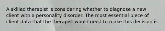 A skilled therapist is considering whether to diagnose a new client with a personality disorder. The most essential piece of client data that the therapist would need to make this decision is