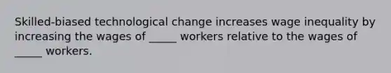 Skilled-biased technological change increases wage inequality by increasing the wages of _____ workers relative to the wages of _____ workers.