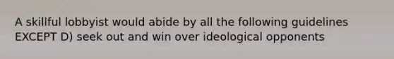 A skillful lobbyist would abide by all the following guidelines EXCEPT D) seek out and win over ideological opponents