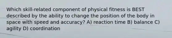 Which skill-related component of physical fitness is BEST described by the ability to change the position of the body in space with speed and accuracy? A) reaction time B) balance C) agility D) coordination