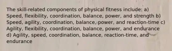 The skill-related components of physical fitness include: a) Speed, flexibility, coordination, balance, power, and strength b) Speed, agility, coordination, balance, power, and reaction-time c) Agility, flexibility, coordination, balance, power, and endurance d) Agility, speed, coordination, balance, reaction-time, and endurance