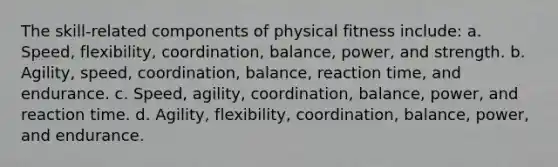 The skill-related components of physical fitness include: a. Speed, flexibility, coordination, balance, power, and strength. b. Agility, speed, coordination, balance, reaction time, and endurance. c. Speed, agility, coordination, balance, power, and reaction time. d. Agility, flexibility, coordination, balance, power, and endurance.