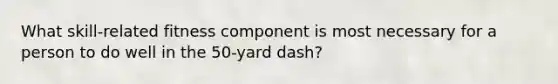 What skill-related fitness component is most necessary for a person to do well in the 50-yard dash?