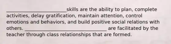 _________________________skills are the ability to plan, complete activities, delay gratification, maintain attention, control emotions and behaviors, and build positive social relations with others. __________________________________ are facilitated by the teacher through class relationships that are formed.