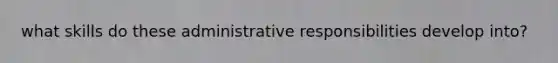 what skills do these administrative responsibilities develop into?