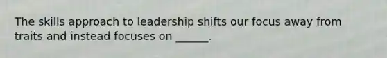 The skills approach to leadership shifts our focus away from traits and instead focuses on ______.