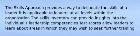 The Skills Approach provides a way to delineate the skills of a leader It is applicable to leaders at all levels within the organization The skills inventory can provide insights into the individual's leadership competencies Test scores allow leaders to learn about areas in which they may wish to seek further training