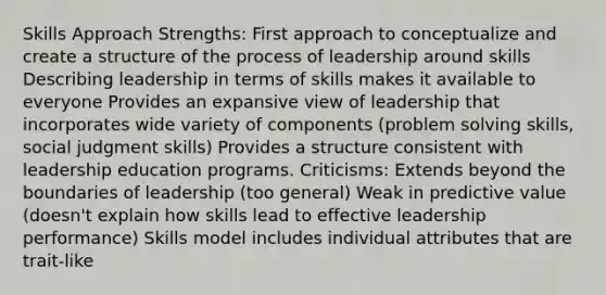 Skills Approach Strengths: First approach to conceptualize and create a structure of the process of leadership around skills Describing leadership in terms of skills makes it available to everyone Provides an expansive view of leadership that incorporates wide variety of components (problem solving skills, social judgment skills) Provides a structure consistent with leadership education programs. Criticisms: Extends beyond the boundaries of leadership (too general) Weak in predictive value (doesn't explain how skills lead to effective leadership performance) Skills model includes individual attributes that are trait-like