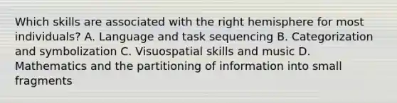 Which skills are associated with the right hemisphere for most individuals? A. Language and task sequencing B. Categorization and symbolization C. Visuospatial skills and music D. Mathematics and the partitioning of information into small fragments