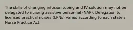 The skills of changing infusion tubing and IV solution may not be delegated to nursing assistive personnel (NAP). Delegation to licensed practical nurses (LPNs) varies according to each state's Nurse Practice Act.