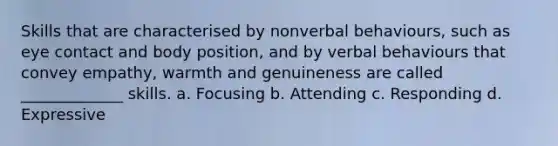 Skills that are characterised by nonverbal behaviours, such as eye contact and body position, and by verbal behaviours that convey empathy, warmth and genuineness are called _____________ skills. a. Focusing b. Attending c. Responding d. Expressive