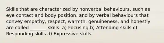 Skills that are characterized by nonverbal behaviours, such as eye contact and body position, and by verbal behaviours that convey empathy, respect, warmth, genuineness, and honestly are called _______ skills. a) Focusing b) Attending skills c) Responding skills d) Expressive skills