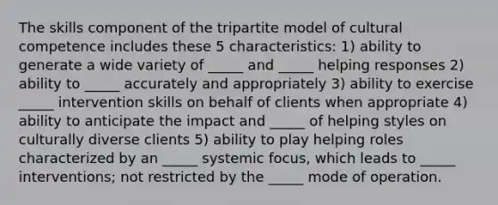 The skills component of the tripartite model of cultural competence includes these 5 characteristics: 1) ability to generate a wide variety of _____ and _____ helping responses 2) ability to _____ accurately and appropriately 3) ability to exercise _____ intervention skills on behalf of clients when appropriate 4) ability to anticipate the impact and _____ of helping styles on culturally diverse clients 5) ability to play helping roles characterized by an _____ systemic focus, which leads to _____ interventions; not restricted by the _____ mode of operation.