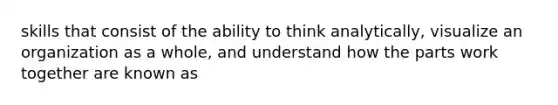 skills that consist of the ability to think analytically, visualize an organization as a whole, and understand how the parts work together are known as