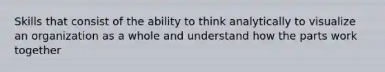 Skills that consist of the ability to think analytically to visualize an organization as a whole and understand how the parts work together