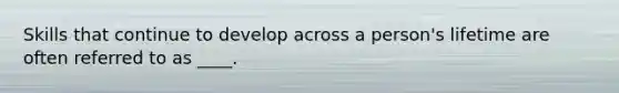 Skills that continue to develop across a person's lifetime are often referred to as ____.