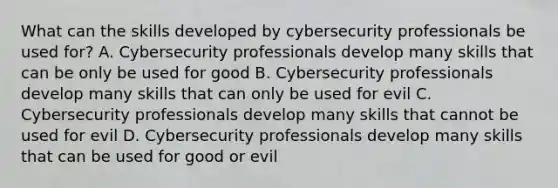 What can the skills developed by cybersecurity professionals be used for? A. Cybersecurity professionals develop many skills that can be only be used for good B. Cybersecurity professionals develop many skills that can only be used for evil C. Cybersecurity professionals develop many skills that cannot be used for evil D. Cybersecurity professionals develop many skills that can be used for good or evil