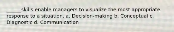 ______skills enable managers to visualize the most appropriate response to a situation. a. Decision-making b. Conceptual c. Diagnostic d. Communication