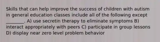 Skills that can help improve the success of children with autism in general education classes include all of the following except ________. A) use secretin therapy to eliminate symptoms B) interact appropriately with peers C) participate in group lessons D) display near zero level problem behavior