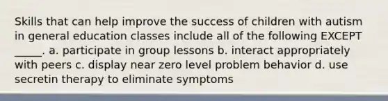 Skills that can help improve the success of children with autism in general education classes include all of the following EXCEPT _____. a. participate in group lessons b. interact appropriately with peers c. display near zero level problem behavior d. use secretin therapy to eliminate symptoms