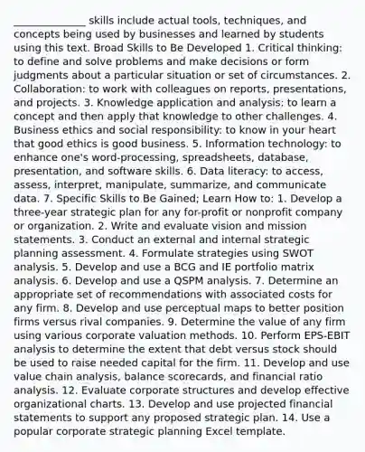 ______________ skills include actual tools, techniques, and concepts being used by businesses and learned by students using this text. Broad Skills to Be Developed 1. Critical thinking: to define and solve problems and make decisions or form judgments about a particular situation or set of circumstances. 2. Collaboration: to work with colleagues on reports, presentations, and projects. 3. Knowledge application and analysis: to learn a concept and then apply that knowledge to other challenges. 4. Business ethics and social responsibility: to know in your heart that good ethics is good business. 5. Information technology: to enhance one's word-processing, spreadsheets, database, presentation, and software skills. 6. Data literacy: to access, assess, interpret, manipulate, summarize, and communicate data. 7. Specific Skills to Be Gained; Learn How to: 1. Develop a three-year strategic plan for any for-profit or nonprofit company or organization. 2. Write and evaluate vision and mission statements. 3. Conduct an external and internal strategic planning assessment. 4. Formulate strategies using SWOT analysis. 5. Develop and use a BCG and IE portfolio matrix analysis. 6. Develop and use a QSPM analysis. 7. Determine an appropriate set of recommendations with associated costs for any firm. 8. Develop and use perceptual maps to better position firms versus rival companies. 9. Determine the value of any firm using various corporate valuation methods. 10. Perform EPS-EBIT analysis to determine the extent that debt versus stock should be used to raise needed capital for the firm. 11. Develop and use value chain analysis, balance scorecards, and financial ratio analysis. 12. Evaluate corporate structures and develop effective organizational charts. 13. Develop and use projected financial statements to support any proposed strategic plan. 14. Use a popular corporate strategic planning Excel template.