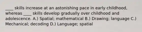 ____ skills increase at an astonishing pace in early childhood, whereas ____ skills develop gradually over childhood and adolescence. A.) Spatial; mathematical B.) Drawing; language C.) Mechanical; decoding D.) Language; spatial