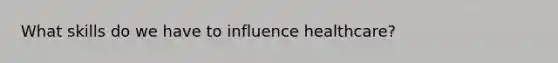 What skills do we have to influence healthcare?