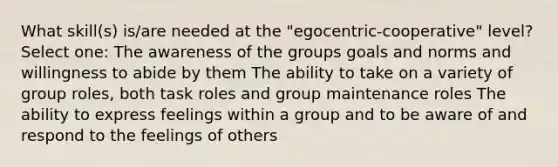 What skill(s) is/are needed at the "egocentric-cooperative" level? Select one: The awareness of the groups goals and norms and willingness to abide by them The ability to take on a variety of group roles, both task roles and group maintenance roles The ability to express feelings within a group and to be aware of and respond to the feelings of others