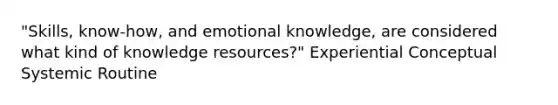 "Skills, know-how, and emotional knowledge, are considered what kind of knowledge resources?" Experiential Conceptual Systemic Routine