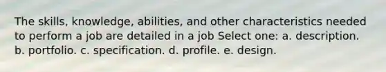 The skills, knowledge, abilities, and other characteristics needed to perform a job are detailed in a job Select one: a. description. b. portfolio. c. specification. d. profile. e. design.