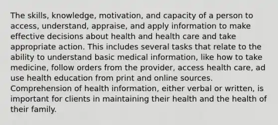 The skills, knowledge, motivation, and capacity of a person to access, understand, appraise, and apply information to make effective decisions about health and health care and take appropriate action. This includes several tasks that relate to the ability to understand basic medical information, like how to take medicine, follow orders from the provider, access health care, ad use health education from print and online sources. Comprehension of health information, either verbal or written, is important for clients in maintaining their health and the health of their family.