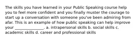 The skills you have learned in your Public Speaking course help you to feel more confident and you finally muster the courage to start up a conversation with someone you've been admiring from afar. This is an example of how public speaking can help improve your _______________. a. intrapersonal skills b. social skills c. academic skills d. career and professional skills