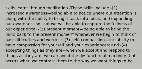 skills learnt through meditation -These skills include -(1) increased awareness—being able to notice where our attention is along with the ability to bring it back into focus, and expanding our awareness so that we will be able to capture the fullness of our experience; -(2) present moment—being able to bring the mind back to the present moment whenever we begin to think of past difficulties and worries; -(3) self- compassion—the ability to have compassion for yourself and your experiences; and -(4) accepting things as they are—when we accept and respond to things as they are, we can avoid the dysfunctional reactivity that occurs when we contrast them to the way we want things to be.