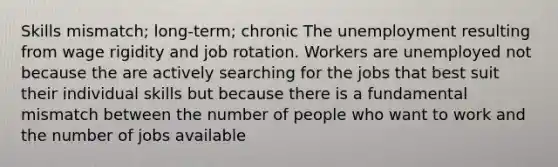 Skills mismatch; long-term; chronic The unemployment resulting from wage rigidity and job rotation. Workers are unemployed not because the are actively searching for the jobs that best suit their individual skills but because there is a fundamental mismatch between the number of people who want to work and the number of jobs available