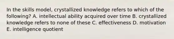 In the skills model, crystallized knowledge refers to which of the following? A. intellectual ability acquired over time B. crystallized knowledge refers to none of these C. effectiveness D. motivation E. intelligence quotient