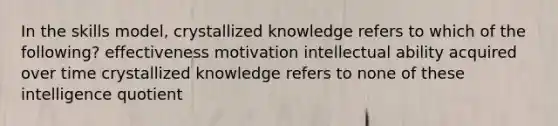 In the skills model, crystallized knowledge refers to which of the following? effectiveness motivation intellectual ability acquired over time crystallized knowledge refers to none of these intelligence quotient