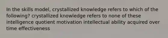 In the skills model, crystallized knowledge refers to which of the following? crystallized knowledge refers to none of these intelligence quotient motivation intellectual ability acquired over time effectiveness