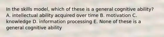 In the skills model, which of these is a general cognitive ability? A. intellectual ability acquired over time B. motivation C. knowledge D. information processing E. None of these is a general cognitive ability