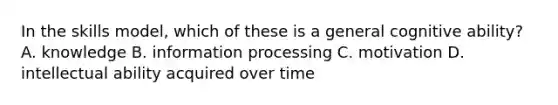 In the skills model, which of these is a general cognitive ability? A. knowledge B. information processing C. motivation D. intellectual ability acquired over time