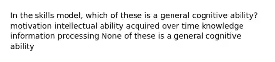 In the skills model, which of these is a general cognitive ability? motivation intellectual ability acquired over time knowledge information processing None of these is a general cognitive ability