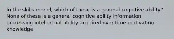 In the skills model, which of these is a general cognitive ability? None of these is a general cognitive ability information processing intellectual ability acquired over time motivation knowledge