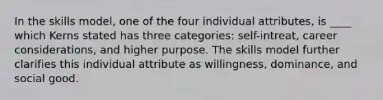 In the skills model, one of the four individual attributes, is ____ which Kerns stated has three categories: self-intreat, career considerations, and higher purpose. The skills model further clarifies this individual attribute as willingness, dominance, and social good.