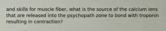 and skills for muscle fiber, what is the source of the calcium ions that are released into the psychopath zone to bond with troponin resulting in contraction?