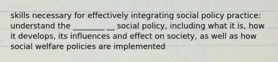 skills necessary for effectively integrating social policy practice: understand the ________ __ social policy, including what it is, how it develops, its influences and effect on society, as well as how social welfare policies are implemented