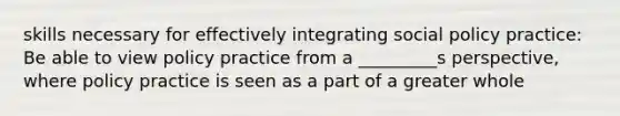 skills necessary for effectively integrating social policy practice: Be able to view policy practice from a _________s perspective, where policy practice is seen as a part of a greater whole