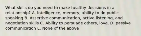 What skills do you need to make healthy decisions in a relationship? A. Intelligence, memory, ability to do public speaking B. Assertive communication, active listening, and negotiation skills C. Ability to persuade others, love, D. passive communication E. None of the above