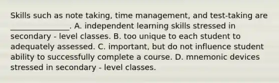 Skills such as note taking, time management, and test-taking are _______________. A. independent learning skills stressed in secondary - level classes. B. too unique to each student to adequately assessed. C. important, but do not influence student ability to successfully complete a course. D. mnemonic devices stressed in secondary - level classes.