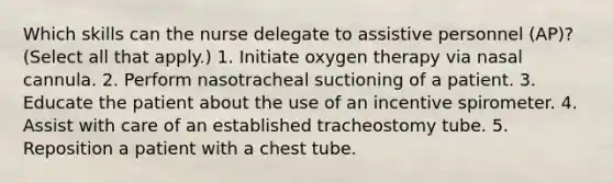 Which skills can the nurse delegate to assistive personnel (AP)? (Select all that apply.) 1. Initiate oxygen therapy via nasal cannula. 2. Perform nasotracheal suctioning of a patient. 3. Educate the patient about the use of an incentive spirometer. 4. Assist with care of an established tracheostomy tube. 5. Reposition a patient with a chest tube.