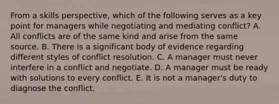 From a skills perspective, which of the following serves as a key point for managers while negotiating and mediating conflict? A. All conflicts are of the same kind and arise from the same source. B. There is a significant body of evidence regarding different styles of conflict resolution. C. A manager must never interfere in a conflict and negotiate. D. A manager must be ready with solutions to every conflict. E. It is not a manager's duty to diagnose the conflict.